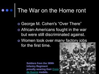 The War on the Home ront

 George M. Cohen's “Over There”
 African-Americans fought in the war
  but were still discriminated against.
 Women took over many factory jobs
  for the first time.



     Soldiers from the 369th
     Infantry Regiment
     proudly wearing their Croix
     de Guerre medals.
 