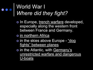 World War I
Where did they fight?
 In Europe, trench warfare developed,
  especially along the western front
  between France and Germany.
 in northern Africa
 in the skies above Europe - “dog
  fights” between planes
 in the Atlantic, with Germany’s
  unrestricted warfare and dangerous
  U-boats
 
