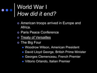 World War I
How did it end?
   American troops arrived in Europe and
    Africa.
   Paris Peace Conference
   Treaty of Versailles
   The Big Four
       Woodrow Wilson, American President
       David Lloyd George, British Prime Minister
       Georges Clemenceau, French Premier
       Vittorio Orlando, Italian Premier
 
