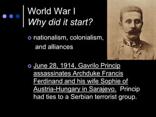 World War I
Why did it start?
   nationalism, colonialism,
    and alliances

   June 28, 1914, Gavrilo Princip
    assassinates Archduke Francis
    Ferdinand and his wife Sophie of
    Austria-Hungary in Sarajevo. Princip
    had ties to a Serbian terrorist group.
 