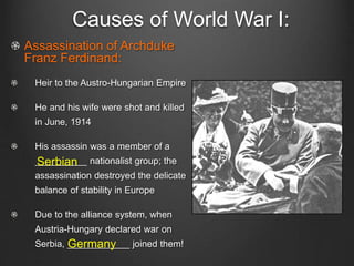 Causes of World War I:
Assassination of Archduke
Franz Ferdinand:
Heir to the Austro-Hungarian Empire
He and his wife were shot and killed
in June, 1914
His assassin was a member of a
__________ nationalist group; the
assassination destroyed the delicate
balance of stability in Europe
Due to the alliance system, when
Austria-Hungary declared war on
Serbia, ____________ joined them!
Serbian
Germany
 