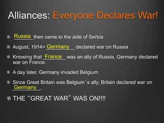 Alliances: Everyone Declares War!
_______then came to the aide of Serbia
August, 1914= __________ declared war on Russia
Knowing that ________ was an ally of Russia, Germany declared
war on France.
A day later, Germany invaded Belgium.
Since Great Britain was Belgium’s ally, Britain declared war on
__________.
THE “GREAT WAR” WAS ON!!!!
Russia
Germany
France
Germany
 
