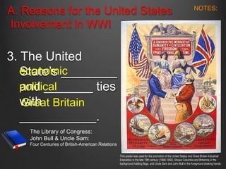 A. Reasons for the United States
Involvement in WWI
3. The United
State’s ________
and _______ ties
with
___________.
economic
political
Great Britain
This poster was used for the promotion of the United States and Great Britain Industrial
Exposition in the late 19th century (1899-1900). Shows Columbia and Britannia in the
background holding flags, and Uncle Sam and John Bull in the foreground shaking hands.
The Library of Congress:
John Bull & Uncle Sam:
Four Centuries of British-American Relations
NOTES:
 