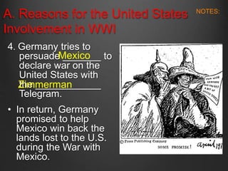 A. Reasons for the United States
Involvement in WWI
4. Germany tries to
persuade _______ to
declare war on the
United States with
the ____________
Telegram.
• In return, Germany
promised to help
Mexico win back the
lands lost to the U.S.
during the War with
Mexico.
Mexico
Zimmerman
NOTES:
 