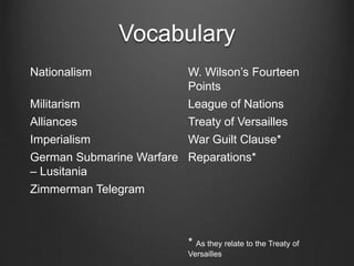 Vocabulary
Nationalism W. Wilson’s Fourteen
Points
Militarism League of Nations
Alliances Treaty of Versailles
Imperialism War Guilt Clause*
German Submarine Warfare
– Lusitania
Reparations*
Zimmerman Telegram
* As they relate to the Treaty of
Versailles
 