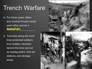 Trench Warfare
For three years, Allies
and Central Powers faced
each other across a
network of ___________.
Trenches along the front
lines protected soldiers
from bullets; trenches
behind the lines served
as headquarters, first-aid
stations, and storage
areas.
trenches
 