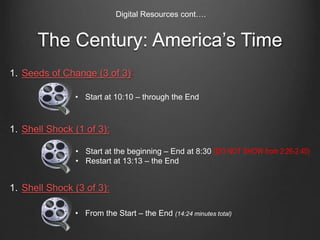 1. Seeds of Change (3 of 3):
1. Shell Shock (1 of 3):
1. Shell Shock (3 of 3):
The Century: America’s Time
Digital Resources cont….
• Start at the beginning – End at 8:30 (DO NOT SHOW from 2:26-2:40)
• Restart at 13:13 – the End
• Start at 10:10 – through the End
• From the Start – the End (14:24 minutes total)
 