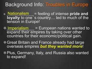 Background Info: Troubles in Europe
_________________ = feeling of intense pride and
loyalty to one’s country… led to much of the
tension in Europe!
____________ = European nations wanted to
expand their empires by taking over other
countries for their economic/political gain.
Great Britain and France already had large
overseas empires but they wanted more!
Plus, Germany, Italy, and Russia also wanted
to expand!
Nationalism
Imperialism
 