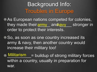 Background Info:
Troubles in Europe
As European nations competed for colonies,
they made their _____ and _____ stronger in
order to protect their interests.
So, as soon as one country increased its
army & navy, then another country would
increase their military too!
__________= buildup of strong military forces
within a country, usually in preparation for
war.
army
Militarism
navy
 