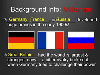 Background Info: Militarism
_________, _______, and ______ developed
huge armies in the early 1900s!
____________ had the world’s largest &
strongest navy… a bitter rivalry broke out
when Germany tried to challenge their power
Germany RussiaFrance
Great Britain
 