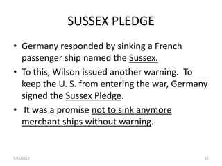 SUSSEX PLEDGE
• Germany responded by sinking a French
passenger ship named the Sussex.
• To this, Wilson issued another warning. To
keep the U. S. from entering the war, Germany
signed the Sussex Pledge.
• It was a promise not to sink anymore
merchant ships without warning.
5/16/2013 12
 