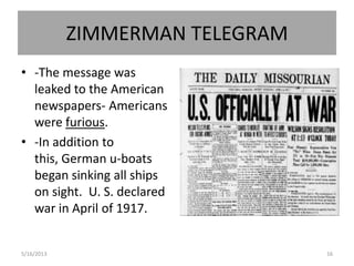 ZIMMERMAN TELEGRAM
• -The message was
leaked to the American
newspapers- Americans
were furious.
• -In addition to
this, German u-boats
began sinking all ships
on sight. U. S. declared
war in April of 1917.
5/16/2013 16
 