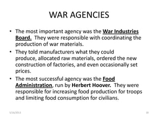 WAR AGENCIES
• The most important agency was the War Industries
Board. They were responsible with coordinating the
production of war materials.
• They told manufacturers what they could
produce, allocated raw materials, ordered the new
construction of factories, and even occasionally set
prices.
• The most successful agency was the Food
Administration, run by Herbert Hoover. They were
responsible for increasing food production for troops
and limiting food consumption for civilians.
5/16/2013 18
 