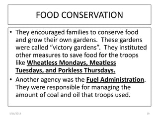 FOOD CONSERVATION
• They encouraged families to conserve food
and grow their own gardens. These gardens
were called “victory gardens”. They instituted
other measures to save food for the troops
like Wheatless Mondays, Meatless
Tuesdays, and Porkless Thursdays.
• Another agency was the Fuel Administration.
They were responsible for managing the
amount of coal and oil that troops used.
5/16/2013 19
 
