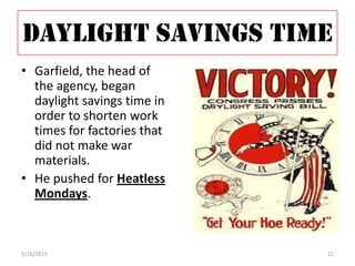 DAYLIGHT SAVINGS TIME
• Garfield, the head of
the agency, began
daylight savings time in
order to shorten work
times for factories that
did not make war
materials.
• He pushed for Heatless
Mondays.
5/16/2013 21
 