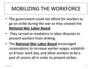 MOBILIZING THE WORKFORCE
• The government could not afford for workers to
go on strike during the war so they created the
National War Labor Board.
• They served as mediators in labor disputes to
prevent workers from striking.
• The National War Labor Board encouraged
corporations to increase worker wages, establish
an 8 hour work day, and allow workers to be a
part of unions all in order to prevent strikes.
5/16/2013 24
 