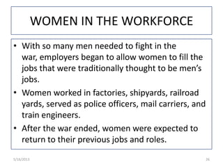 WOMEN IN THE WORKFORCE
• With so many men needed to fight in the
war, employers began to allow women to fill the
jobs that were traditionally thought to be men’s
jobs.
• Women worked in factories, shipyards, railroad
yards, served as police officers, mail carriers, and
train engineers.
• After the war ended, women were expected to
return to their previous jobs and roles.
5/16/2013 26
 