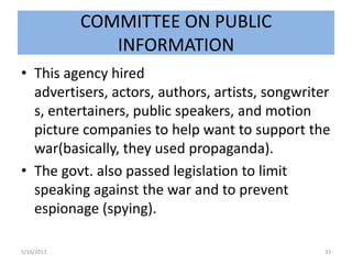 COMMITTEE ON PUBLIC
INFORMATION
• This agency hired
advertisers, actors, authors, artists, songwriter
s, entertainers, public speakers, and motion
picture companies to help want to support the
war(basically, they used propaganda).
• The govt. also passed legislation to limit
speaking against the war and to prevent
espionage (spying).
5/16/2013 33
 