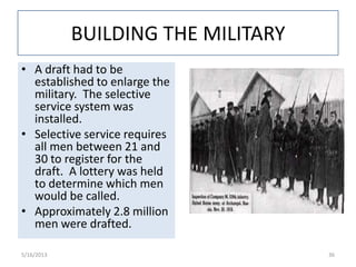 BUILDING THE MILITARY
• A draft had to be
established to enlarge the
military. The selective
service system was
installed.
• Selective service requires
all men between 21 and
30 to register for the
draft. A lottery was held
to determine which men
would be called.
• Approximately 2.8 million
men were drafted.
5/16/2013 36
 
