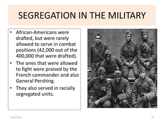 SEGREGATION IN THE MILITARY
• African-Americans were
drafted, but were rarely
allowed to serve in combat
positions (42,000 out of the
400,000 that were drafted).
• The ones that were allowed
to fight were praised by the
French commander and also
General Pershing.
• They also served in racially
segregated units.
5/16/2013 37
 