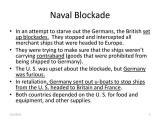 Naval Blockade
• In an attempt to starve out the Germans, the British set
up blockades. They stopped and intercepted all
merchant ships that were headed to Europe.
• They were trying to make sure that the ships weren’t
carrying contraband (goods that were prohibited from
being shipped to Germany).
• The U. S. was upset about the blockade, but Germany
was furious.
• In retaliation, Germany sent out u-boats to stop ships
from the U. S. headed to Britain and France.
• Both countries depended on the U. S. for food and
equipment, and other supplies.
5/16/2013 5
 
