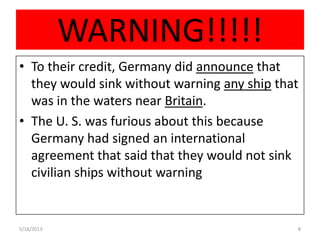 WARNING!!!!!
• To their credit, Germany did announce that
they would sink without warning any ship that
was in the waters near Britain.
• The U. S. was furious about this because
Germany had signed an international
agreement that said that they would not sink
civilian ships without warning
5/16/2013 8
 