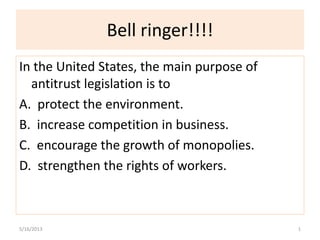 Bell ringer!!!!
In the United States, the main purpose of
antitrust legislation is to
A. protect the environment.
B. increase competition in business.
C. encourage the growth of monopolies.
D. strengthen the rights of workers.
5/16/2013 1
 