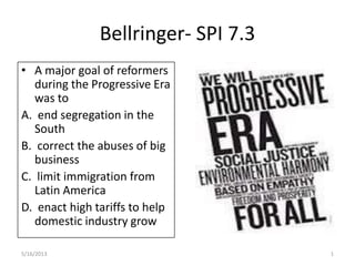 Bellringer- SPI 7.3
• A major goal of reformers
during the Progressive Era
was to
A. end segregation in the
South
B. correct the abuses of big
business
C. limit immigration from
Latin America
D. enact high tariffs to help
domestic industry grow
5/16/2013 1
 