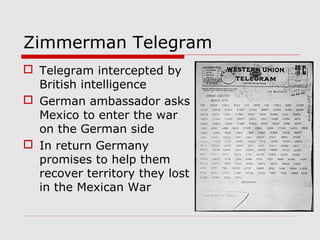 Zimmerman Telegram
 Telegram intercepted by
British intelligence
 German ambassador asks
Mexico to enter the war
on the German side
 In return Germany
promises to help them
recover territory they lost
in the Mexican War
 