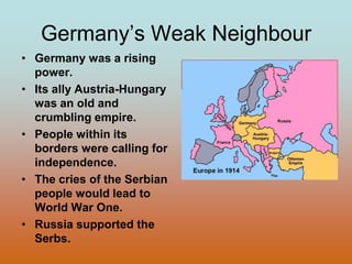Germany’s Weak NeighbourGermany was a rising power.Its ally Austria-Hungary was an old and crumbling empire.People within its borders were calling for independence.The cries of the Serbian people would lead to World War One.Russia supported the Serbs.