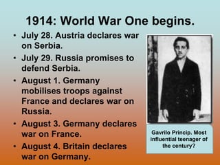 1914: World War One begins.July 28. Austria declares war on Serbia.July 29. Russia promises to defend Serbia.August 1. Germany mobilises troops against France and declares war on Russia.August 3. Germany declares war on France.August 4. Britain declares war on Germany.GavriloPrincip. Most influential teenager of the century?