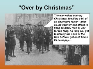 “Over by Christmas”The war will be over by Christmas. It will be a bit of an adventure really – after all, no country can afford to keep so many men at war for too long. As long as I get to bloody the nose of the Hun before I get back home I’ll be happy…