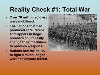 Reality Check #1: Total War Over 70 million soldiers were mobilised.The nations that had produced cars, radios and zippers in large numbers could easily change their machines to produce weapons.Nations had the ability to fight a much longer war than anyone feared.