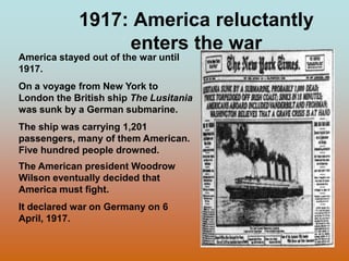 1917: America reluctantly enters the warAmerica stayed out of the war until 1917.On a voyage from New York to Londonthe British ship The Lusitania  was sunk by a German submarine.  The ship was carrying 1,201 passengers, many of them American.  Five hundred people drowned.The American president Woodrow Wilson eventually decided that America must fight.  It declared war on Germany on 6 April, 1917. 