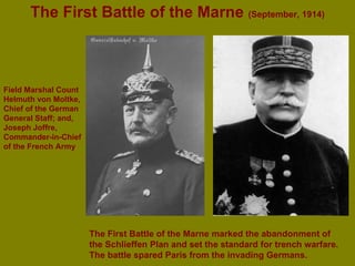 The First Battle of the Marne  (September, 1914) Field Marshal Count Helmuth von Moltke, Chief of the German General Staff; and,  Joseph Joffre, Commander-in-Chief of the French Army The First Battle of the Marne marked the abandonment of the Schlieffen Plan and set the standard for trench warfare. The battle spared Paris from the invading Germans. 
