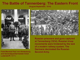 The Battle of Tannenberg: The Eastern Front   (August-September, 1914) Field Marshal Paul von Hindenburg and Generalquartiermeister Erich  Ludendorff   (1917) Russian prisoners and guns captured at Tannenberg (1914). Russian troop movements were hindered by the lack of a modern railway system. The Germans decimated the Russian Second Army. 
