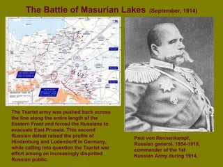 The Battle of Masurian Lakes   (September, 1914) Paul von Rennenkampf, Russian general, 1854-1918, commander of the 1st Russian Army during 1914.   The Tsarist army was pushed back across the line along the entire length of the Eastern Front and forced the Russians to evacuate East Prussia. This second Russian defeat raised the profile of Hindenburg and Ludendorff in Germany, while calling into question the Tsarist war effort among an increasingly dispirited Russian public. 
