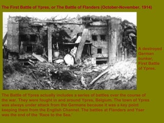 The First Battle of Ypres, or The Battle of Flanders   (October-November, 1914)   The Battle of Ypres actually includes a series of battles over the course of the war. They were fought in and around Ypres, Belgium. The town of Ypres was always under attack from the Germans because it was a key point keeping them from the English Channel. The battles at Flanders and Yser was the end of the ‘Race to the Sea.’ A destroyed German bunker, First Battle of Ypres. 
