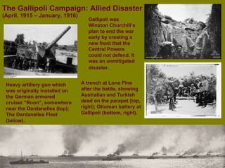 The Gallipoli Campaign: Allied Disaster  (April, 1915 – January, 1916) Heavy artillery gun which was originally installed on the German armored cruiser "Roon", somewhere near the Dardanelles (top); The Dardanelles Fleet (below). A trench at Lone Pine after the battle, showing Australian and Turkish dead on the parapet (top, right);   Ottoman battery at Gallipoli (bottom, right). Gallipoli was Winston Churchill’s plan to end the war early by creating a new front that the Central Powers could not defend. It was an unmitigated disaster.   