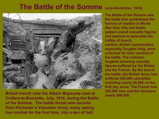The Battle of the Somme   (July-November, 1916) British trench near the Albert–Bapaume road at Ovillers-la-Boisselle, July, 1916, during the Battle of the Somme.  The battle thrust new recruits from Kitchener’s Volunteer Army, many seeing live combat for the first time, into a den of hell. The Battle of the Somme was the battle that symbolized the horrors of warfare in World War One; this one battle spiked overall casualty figures and seemed to epitomize the futility of trench warfare. British commanders, especially Douglas Haig, were criticized for their conduct of the battle. The criticism targeted stunning casualty figures suffered by the British and the French. By the end of the battle, the British Army had suffered 420,000 casualties including nearly 60,000 on the first day alone. The French lost 200,000 men and the Germans nearly 500,000.   