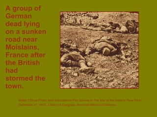 A group of German dead lying on a sunken road near Moislains, France after the British had stormed the town. British Official Photo, from International Film Service in The War of the Nations (New York),  December 31, 1919   , Library of Congress, American Memory Collection 