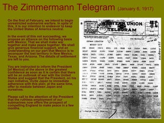 The Zimmermann Telegram  (January 6, 1917) On the first of February, we intend to begin unrestricted submarine warfare. In spite of this, it is our intention to endeavor to keep the United States of America neutral. In the event of this not succeeding, we propose an alliance on the following basis with Mexico: That we shall make war together and make peace together. We shall give generous financial support, and an understanding on our part that Mexico is to reconquer the lost territory in New Mexico, Texas, and Arizona. The details of settlement are left to you. You are instructed to inform the President [of Mexico] of the above in the greatest confidence as soon as it is certain that there will be an outbreak of war with the United States and suggest that the President, on his own initiative, invite Japan to immediate adherence with this plan; at the same time, offer to mediate between Japan and ourselves. Please call to the attention of the President that the ruthless employment of our submarines now offers the prospect of compelling England to make peace in a few months . 