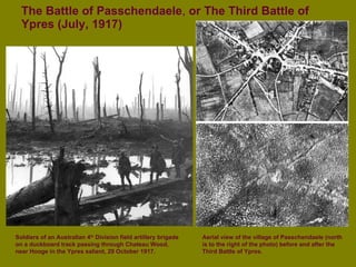 The Battle of Passchendaele ,  or The Third Battle of Ypres (July, 1917) Soldiers of an Australian 4 th  Division field artillery brigade on a duckboard track passing through Chateau Wood,  near Hooge in the Ypres salient, 29 October 1917. Aerial view of the village of Passchendaele (north is to the right of the photo) before and after the Third Battle of Ypres. 
