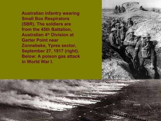 Australian infantry wearing Small Box Respirators (SBR). The soldiers are from the 45th Battalion, Australian 4 th  Division at Garter Point near Zonnebeke, Ypres sector, September 27, 1917 (right).  Below: A poison gas attack in World War I. 