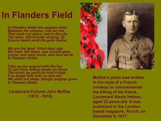 In Flanders Field In Flanders fields the poppies blow Between the crosses, row on row , That mark our place; and in the sky The larks, still bravely singing, fly Scarce heard amid the guns below . We are the dead. Short days ago We lived, felt dawn, saw sunset glow , Loved, and were loved, and now we lie In Flanders fields . Take up our quarrel with the foe : To you from failing hands we throw The torch; be yours to hold it high . If ye break faith with us who die We shall not sleep, though poppies grow In Flanders fields . Lieutenant-Colonel John McRae (1872 - 1918) McRae’s poem was written in the style of a French rondeau to commemorate the killing of his friend, Lieutenant Alexis Helmer, aged 22-years-old. It was published in the London-based magazine,  Punch,  on December 8, 1917. 