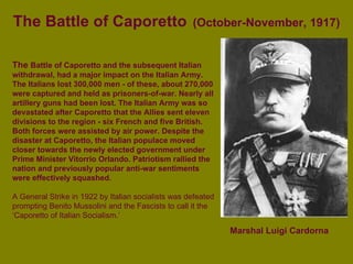 The Battle of Caporetto   (October-November, 1917) Marshal Luigi Cardorna   The  Battle of Caporetto and the subsequent Italian withdrawal, had a major impact on the Italian Army. The Italians lost 300,000 men - of these, about 270,000 were captured and held as prisoners-of-war. Nearly all artillery guns had been lost. The Italian Army was so devastated after Caporetto that the Allies sent eleven divisions to the region - six French and five British. Both forces were assisted by air power. Despite the disaster at Caporetto, the Italian populace moved closer towards the newly elected government under Prime Minister Vitorrio Orlando. Patriotism rallied the nation and previously popular anti-war sentiments were effectively squashed.    A General Strike in 1922 by Italian socialists was defeated prompting Benito Mussolini and the Fascists to call it the ‘Caporetto of Italian Socialism.’  