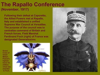 The   Rapallo Conference (November, 1917) Following their defeat at Caporetto, the Allied Powers met at Rapallo, Italy and established a unified Supreme War Council at Versailles. The purpose of the council was to centralize command of British and French forces. Field Marshal Ferdinand Foch (right) of France was designated  Generalissimo . Grand Cross of Virtuti Militari. Poland’s highest honor for military virtue was awarded to Foch. 
