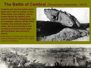 The Battle of Cambrai   (November-December, 1917) British Mark IV Female Tank, taken during training at Bovington Camp in 1917 (right). Cambria,1919 (below).   Cambria was the first battle where tanks were used  en masse . In fact,  Allied tanks, new artillery, and air power backed by infantry were used to attack the Hindenburg Line at a strategic railhead. While initial mobility was achieved (about 5 miles), the communications and command structure broke down and the British were forced to retreat. 