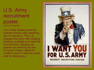 U.S. Army recruitment poster.  Library of Congress The United States joined the Entente Powers after declaring war on Germany. The U.S. charged Germany with violating shipping neutrality and cited the Zimmermann Telegram as reasons for entering the war.   President Wilson called the conflict a war to make the world safe for democracy. 