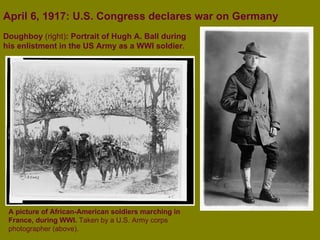 April 6, 1917: U.S. Congress declares war on Germany A picture of African-American soldiers marching in France, during WWI.  Taken by a U.S. Army corps photographer (above).   Doughboy  (right) : Portrait of Hugh A. Ball during his enlistment in the US Army as a WWI soldier . 